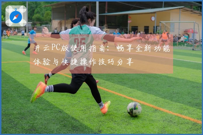 开云PC版使用指南：畅享全新功能体验与快捷操作技巧分享
